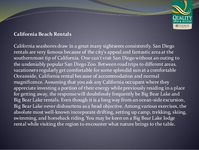 California Beach Rentals
California seashores draw in a great many sightseers consistently. San Diego
rentals are very famous because of the city's appeal and fantastic area at the
southernmost tip of California. One can't visit San Diego without an outing to
the undeniably popular San Diego Zoo. Between road trips to different areas,
vacationers regularly get comfortable for some splendid sun at a comfortable
Oceanside, California rental because of accommodation and normal
magnificence. Assuming that you ask any California occupant where they
appreciate investing a portion of their energy while previously residing in a place
for getting away, the response will doubtlessly frequently be Big Bear Lake and
Big Bear Lake rentals. Even though it is a long way from an ocean-side excursion,
Big Bear Lake never disheartens as a head objective. Among various exercises, the
absolute most well-known incorporate drifting, setting up camp, trekking, skiing,
swimming, and horseback riding. You may be keen on a Big Bear Lake lodge
rental while visiting the region to encounter what nature brings to the table.
 