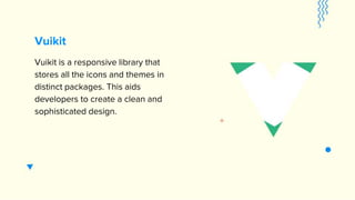 Vuikit
Vuikit is a responsive library that
stores all the icons and themes in
distinct packages. This aids
developers to create a clean and
sophisticated design.
 