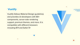 Vuetify follows Material Design guidelines
and provides UI developers with 80+
components, server-side rendering
support, premium themes, and more. It is
compatible with different browsers
including IE11 and Safari 9+
Vuetify
 