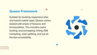 Suitable for building responsive sites
and hybrid mobile apps, Quasar comes
loaded with ample of features and
functionalities. This includes cache
busting, sourcemapping, linting, ES6
transpiling, code-splitting, and out-of-
the-box accessibility.
Quasar Framework
 
