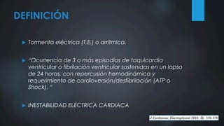 DEFINICIÓN
u  Tormenta eléctrica (T.E.) o arrítmica.
u  “Ocurrencia de 3 o más episodios de taquicardia
ventricular o fibrilación ventricular sostenidas en un lapso
de 24 horas, con repercusión hemodinámica y
requerimiento de cardioversión/desfibrilación (ATP o
Shock). “
u  INESTABILIDAD ELÉCTRICA CARDIACA
 