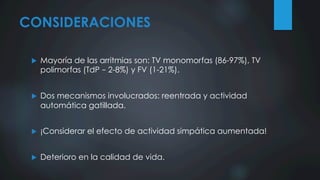 CONSIDERACIONES
u  Mayoría de las arritmias son: TV monomorfas (86-97%), TV
polimorfas (TdP – 2-8%) y FV (1-21%).
u  Dos mecanismos involucrados: reentrada y actividad
automática gatillada.
u  ¡Considerar el efecto de actividad simpática aumentada!
u  Deterioro en la calidad de vida.
 