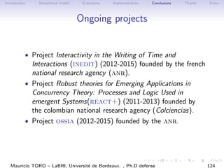 Introduction Hierarchical model Extensions Implementation Conclusions Thanks Extra
Ongoing projects
• Project Interactivity in the Writing of Time and
Interactions (inedit) (2012-2015) founded by the french
national research agency (anr).
• Project Robust theories for Emerging Applications in
Concurrency Theory: Processes and Logic Used in
emergent Systems(react+) (2011-2013) founded by
the colombian national research agency (Colciencias).
• Project ossia (2012-2015) founded by the anr.
Mauricio TORO – LaBRI, Universit´e de Bordeaux. , Ph.D defense 124
 