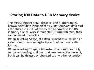 Storing JOB Data to USB Memory device
The measurement data (distance, angle, coordinate),
known point data input on the ES, station point data and
note stored in a JOB of the ES can be saved to the USB
memory device. Also, if multiple JOBs are selected, they
can be saved to one file.
When selecting S type, the data is saved as a file with an
extension corresponding to the output communication
format.
When selecting T type, a file extension is automatically
set corresponding to the output communication format,
but it can be deleted or changed to any other extension.
17
 