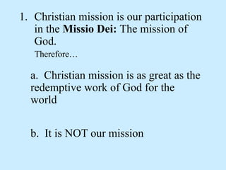 1. Christian mission is our participation
in the Missio Dei: The mission of
God.
Therefore…
a. Christian mission is as great as the
redemptive work of God for the
world
b. It is NOT our mission
 