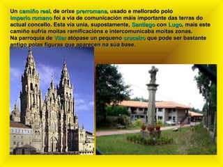 Un  camiño real , de orixe  prerromana , usado e mellorado polo  imperio romano  foi a vía de comunicación máis importante das terras do actual concello. Esta vía unía, supostamente,  Santiago  con  Lugo , mais este camiño sufría moitas ramificacións e intercomunicaba moitas zonas. Na parroquia de  Vilar  atópase un pequeno  cruceiro  que pode ser bastante antigo polas figuras que aparecen na súa base. 