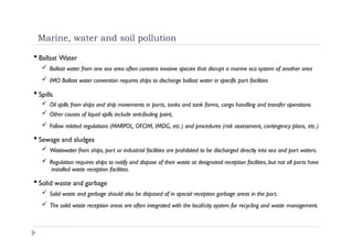 Marine, water and soil pollution
 Ballast Water
 Ballast water from one sea area often contains invasive species that disrupt a marine eco system of another area
 IMO Ballast water convention requires ships to discharge ballast water in specific port facilities
 Spills
 Oil spills from ships and ship movements in ports, tanks and tank farms, cargo handling and transfer operations
 Other causes of liquid spills include anti-fouling paint,
 Follow related regulations (MARPOL, OFCIM, IMDG, etc.) and procedures (risk assessment, contingency plans, etc.)
 Sewage and sludges
 Wastewater from ships, port or industrial facilities are prohibited to be discharged directly into sea and port waters.
 Regulation requires ships to notify and dispose of their waste at designated reception facilities, but not all ports have
installed waste reception facilities.
 Solid waste and garbage
 Solid waste and garbage should also be disposed of in special reception garbage areas in the port.
 The solid waste reception areas are often integrated with the local/city system for recycling and waste management.
 