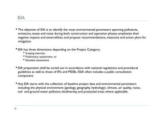 EIA
 The objective of EIA is to identify the most environmental parameters spanning pollutants,
emissions, waste and noise during both construction and operation phases; emphasize their
negative impacts and externalities, and propose recommendations, measures and action plans for
mitigation
 EIA has three dimensions depending on the Project Category:
 Scoping exercise;
 Preliminary assessment, or
 Detailed assessment
 EIA preparation shall be caried out in accordance with national regulations and procedural
guidelines as well as those of IFIs and MDBs. ESIA often includes a public consultation
component.
 Any EIA starts with the collection of baseline project data and environmental parameters
including the physical environment (geology, geography, hydrology), climate, air quality, noise,
soil and ground water pollution, biodiversity, and protected areas where applicable.
 