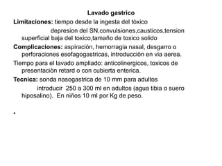Lavado gastrico
Limitaciones: tiempo desde la ingesta del tòxico
depresion del SN,convulsiones,causticos,tension
superficial baja del toxico,tamaño de toxico solido
Complicaciones: aspiraciòn, hemorragia nasal, desgarro o
perforaciones esofagogastricas, introducciòn en via aerea.
Tiempo para el lavado ampliado: anticolinergicos, toxicos de
presentaciòn retard o con cubierta enterica.
Tecnica: sonda nasogastrica de 10 mm para adultos
introducir 250 a 300 ml en adultos (agua tibia o suero
hiposalino). En niños 10 ml por Kg de peso.
•
 