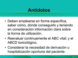 Antídotos
• Deben emplearse en forma específica,
saber cómo, dónde conseguirlo y teniendo
en consideración información clara sobre
la forma de utilización.
• Reevaluar continuamente el ABC vital; y el
ABCD toxicológico,
• Considerar la necesidad de derivación u
hospitalización oportuna del paciente.
 