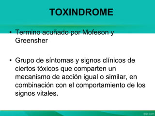 TOXINDROME
• Termino acuñado por Mofeson y
Greensher
• Grupo de síntomas y signos clínicos de
ciertos tóxicos que comparten un
mecanismo de acción igual o similar, en
combinación con el comportamiento de los
signos vitales.
 