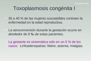 Toxoplasmosis
Toxoplasmosis congénita I

35 a 40 % de las mujeres susceptibles contraen la
enfermedad en la edad reproductiva.

La seroconversión durante la gestación ocurre en
alrededor de 8 ‰ de estas pacientes.

La gestante es sintomática sólo en un 5 % de los
casos: Linfoadenopatías; fiebre; astenia; mialgias.
 