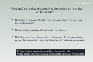 Toxoplasmosis
¿ Para qué se realiza el screening serológico en la mujer
embarazada?
• Descartar el riesgo de infección congénita en mujeres con infección
previa al embarazo
• Brindar medidas profllcccas a mujeres no inmunes
• Detectar seroconversión durante el embarazo y ofrecer tratamiento
para evitar transmisión congénita (seguimiento y diagnóscco prenatal)
El diagnóstico y seguimiento es diferente en cada país
Pocos países tienen programas de diagnóstico prenatal y tratamiento
 
