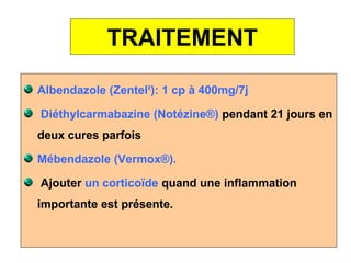 TRAITEMENT

Albendazole (ZentelR): 1 cp à 400mg/7j

Diéthylcarmabazine (Notézine®) pendant 21 jours en
deux cures parfois

Mébendazole (Vermox®).

Ajouter un corticoïde quand une inflammation
importante est présente.
 