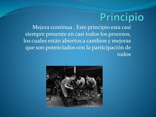 Mejora continua . Este principio esta casi
siempre presente en casi todos los procesos,
los cuales están abiertos a cambios y mejoras
que son potenciados con la participación de
todos
 