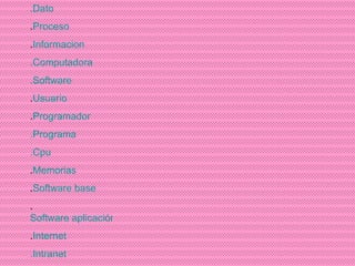 .Dato . Proceso . Informacion .Computadora .Software . Usuario . Programador .Programa .Cpu . Memorias . Software base . Software aplicación . Internet .Intranet 