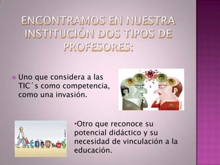    Uno que considera a las
    TIC´s como competencia,
    como una invasión.


                 •Otro que reconoce su
                 potencial didáctico y su
                 necesidad de vinculación a la
                 educación.
 