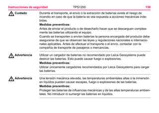 138TPS1200Instrucciones de seguridad
ƽCuidado Durante el transporte, el envío o la extracción de baterías existe el riesgo de
incendio en caso de que la batería se vea expuesta a acciones mecánicas inde-
bidas.
Medidas preventivas:
Antes de enviar el producto o de desecharlo hacer que se descarguen complea-
mente las baterías utilizando el equipo.
Cuando se transporten o envíen baterías la persona encargada del producto debe
asegurarse de que se observan las leyes y regulaciones nacionales e internacio-
nales aplicables. Antes de efectuar el transporte o el envío, contactar con la
compañía de transporte de pasajeros o mercancías.
ƽAdvertencia Utilizar un cargador de baterías no recomendado por Leica Geosystems puede
destruir las baterías. Esto puede causar fuego o explosiones.
Medidas preventivas:
Utilizar únicamente cargadores recomendados por Leica Geosystems para cargar
las baterías.
ƽAdvertencia Una tensión mecánica elevada, las temperaturas ambientales altas o la inmersión
en líquidos pueden causar escapes, fuego o explosiones de las baterías.
Medidas preventivas:
Proteger las baterías de influencias mecánicas y de las altas temperaturas ambien-
tales. No introducir ni sumergir las baterías en líquidos.
 