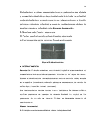 56
El ahuellamiento se mide en pies cuadrados (o metros cuadrados) de área afectada
y su severidad está definida por la profundidad media de la huella. La profundidad
media del ahuellamiento se calcula colocando una regla perpendicular a la dirección
del mismo, midiendo su profundidad, y usando las medidas tomadas a lo largo de
aquel para calcular su profundidad media. Opciones de reparación:
B: No se hace nada. Fresado y sobrecarpeta.
M: Parcheo superficial, parcial o profundo. Fresado y sobrecarpeta.
A: Parcheo superficial, parcial o profundo. Fresado y sobrecarpeta.
Figura 17: Ahuellamiento.
 DESPLAZAMIENTO:
Descripción: El desplazamiento es un corrimiento longitudinal y permanente de un
área localizada de la superficie del pavimento producido por las cargas del tránsito.
Cuando el tránsito empuja contra el pavimento, produce una onda corta y abrupta
en la superficie. Normalmente, este daño sólo ocurre en pavimentos con mezclas de
asfalto líquido inestables (cutback o emulsión).
Los desplazamientos también ocurren cuando pavimentos de concreto asfáltico
confinan pavimentos de concreto de cemento Pórtland. La longitud de los
pavimentos de concreto de cemento Pórtland se incrementa causando el
desplazamiento.
Niveles de severidad:
B: El desplazamiento causa calidad de tránsito de baja severidad.
 