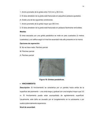 58
1. Ancho promedio de la grieta entre 10.0 mm y 38.0 mm.
2. El área alrededor de la grieta está fracturada en pequeños pedazos ajustados.
A: Existe una de las siguientes condiciones:
1. Ancho promedio de la grieta mayor que 38.0 mm.
2. El área alrededor de la grieta está fracturada en pedazos fácilmente removibles.
Medida:
El área asociada con una grieta parabólica se mide en pies cuadrados (ó metros
cuadrados) y se califica según el nivel de severidad más alto presente en la misma.
Opciones de reparación:
B: No se hace nada. Parcheo parcial.
M: Parcheo parcial.
A: Parcheo parcial
Figura 19: Grietas parabólicas.
 HINCHAMIENTO:
Descripción: El hinchamiento se caracteriza por un pandeo hacia arriba de la
superficie del pavimento – una onda larga y gradual con una longitud mayor que 3.0
m. El hinchamiento puede estar acompañado de agrietamiento superficial.
Usualmente, este daño es causado por el congelamiento en la subrasante o por
suelos potencialmente expansivos.
Nivel de severidad:
 