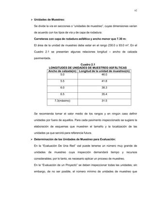 62
 Unidades de Muestreo:
Se divide la vía en secciones o “unidades de muestreo”, cuyas dimensiones varían
de acuerdo con los tipos de vía y de capa de rodadura:
Carreteras con capa de rodadura asfáltica y ancho menor que 7.30 m:
El área de la unidad de muestreo debe estar en el rango 230.0 ± 93.0 m². En el
Cuadro 2.1 se presentan algunas relaciones longitud – ancho de calzada
pavimentada.
Cuadro 2.1
LONGITUDES DE UNIDADES DE MUESTREO ASFÁLTICAS
Ancho de calzada(m) Longitud de la unidad de muestreo(m)
5.0 46.0
5.5 41.8
6.0 38.3
6.5 35.4
7.3(máximo) 31.5
Se recomienda tomar el valor medio de los rangos y en ningún caso definir
unidades por fuera de aquellos. Para cada pavimento inspeccionado se sugiere la
elaboración de esquemas que muestren el tamaño y la localización de las
unidades ya que servirá para referencia futura.
 Determinación de las Unidades de Muestreo para Evaluación:
En la “Evaluación De Una Red” vial puede tenerse un número muy grande de
unidades de muestreo cuya inspección demandará tiempo y recursos
considerables; por lo tanto, es necesario aplicar un proceso de muestreo.
En la “Evaluación de un Proyecto” se deben inspeccionar todas las unidades; sin
embargo, de no ser posible, el número mínimo de unidades de muestreo que
 