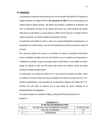 86
4.8 PROCESO:
La evaluación superficial del pavimento a la vía en estudio del distrito de Chupaca se
realizó mediante el método del PCI. Se evaluaron el 100% de la vía del Ingreso a la
ciudad hasta la plaza principal del distrito de Chupaca, mediante la evaluación del
PCI. La evaluación de esta vía se realizó para tener una visión general del estado
total de la vía del distrito, ya que evaluar el 100% de las vías por el método del PCI
hubiera requerido una mayor cantidad de personal y tiempo.
La aplicación del método se llevó a cabo con la ayuda bibliografía seleccionada y la
orientación de nuestro asesor, que con la experiencia que tiene nos ayudó a seguir el
proceso.
Con ayuda de planos de la zona y una libreta de campo se recolectó información
sobre el metrado de fallas de la vía. Se dividió la vía en estudio en componentes y
unidades de muestra. Luego se procesó toda la información a unas tablas en Excel,
donde se calculó el valor del PCI para cada unidad de muestra, donde se puede
observar el estado del pavimento.
A continuación se muestra el cuadro Nº 3.1 que resume el metrado de fallas. Como
se puede ver el tipo de falla que más se presenta en la zona en estudio es la es "10",
Grietas longitudinales y transversales en el pavimento, seguida de la falla tipo "13",
Huecos. Por otro lado se observa que lo que existe en menor cantidad es el
desprendimiento de agregados.
El cuadro completo de metrado de fallas y valores del PCI se presenta en el
Anexo # 1.
CUADRO N°3.1
N° DE FALLAS SEGÚN SU TIPO
FALLA TIPO DE FALLA EN PAVIMENTO FLEXIBLE N° DE FALLAS
1 PIEL DE COCODRILO 116
2 EXUDACION 0
 