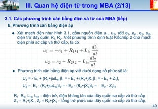 49
III. Quan hệ điện từ trong MBA (2/13)
b. Phương trình cân bằng điện áp
3.1. Các phương trình cân bằng điện và từ của MBA (tiếp)
!  Xét mạch điện như hình 3.1, gồm nguồn điện u1,, u2, sđđ e1, et1, e2, et2,
điện trở dây quấn R1, R2. Viết phương trình định luật Kiếchốp 2 cho mạch
điện phía sơ cấp và thứ cấp, ta có:
!  Phương trình cân bằng điện áp viết dưới dạng số phức sẽ là:
U1 = - E1 + (R1+jωLt1)I1 = - E1 + (R1+jX1)I1 = - E1 + Z1I1
U2 = E2 - (R2+jωLt2)I2 = - E2 - (R2+jX2)I2 = E2 - Z2I2
R1, R2, Lt1, Lt2 – điện trở, điện kháng tản của dây quấn sơ cấp và thứ cấp
Z1 = R1+jX1, Z2 = R2+jX2 – tổng trở phức của dây quấn sơ cấp và thứ cấp.
u1 = e1 + R1i1 + Lt1
di1
dt
u2 = e2 R2i2 Lt2
di2
dt
 
