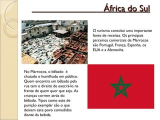 África do Sul O turismo constitui uma importante fonte de receitas. Os principais parceiros comerciais de Marrocos são Portugal, França, Espanha, os EUA e a Alemanha. No Marrocos, o bêbado  é chutado e humilhado em público. Quem encontra um bêbado pela rua tem o direito de execrá-lo na frente de quem quer que seja. As crianças correm atrás do bêbado. Tipos como este de punição exemplar são o que deixam este povo comedidos diante da bebida.  