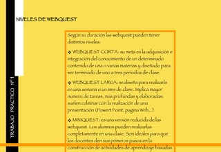 TRABAJO  PRACTICO  Nº  1 NIVELES DE WEBQUEST Según su duración las webquest pueden tener distintos niveles: WEBQUEST CORTA: su meta es la adquisición e integración del conocimiento de un determinado contenido de una o varias materias y diseñado para ser terminado de uno a tres periodos de clase. WEBQUEST LARGA: se diseña para realizarla en una semana o un mes de clase. Implica mayor numero de tareas, mas profundas y elaboradas; suelen culminar con la realización de una presentación (Powert Point, pagina Web,..) MINIQUEST: es una versión reducida de las webquest. Los alumnos pueden realizarlas completamente en una clase. Son ideales para que los docentes den sus primeros pasos en la construcción de actividades de aprendizaje basadas en la red.  