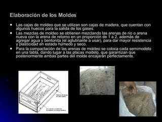 Elaboración de los Moldes Las cajas de moldeo que se utilizan son cajas de madera, que cuentan con algunos huecos para la salida de los gases. Las mezclas de moldeo se obtienen mezclando las arenas de río o arena nueva con la arena de retorno en un proporción de 1 a 2, además de agregar agua y bentonita (el aglutinante a usar), para dar mayor resistencia y plasticidad en estado húmedo y seco. Para la compactación de las arenas de moldeo se coloca cada semimodelo en una tabla, dando lugar a las placas modelo, que garantizan que posteriormente ambas partes del molde encajarán perfectamente. 