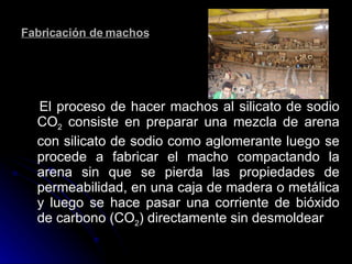 Fabricación de machos El proceso de hacer machos al silicato de sodio CO 2  consiste en preparar una mezcla de arena con silicato de sodio como aglomerante luego   se procede a fabricar el macho compactando la arena sin que se pierda las propiedades de permeabilidad, en una caja de madera o metálica y luego se hace pasar una corriente de bióxido de carbono (CO 2 ) directamente sin desmoldear   