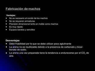 Fabricación de machos Ventajas: No es necesario el cocido de los machos No se requieren armaduras Precisión dimensional tanto en molde como machos Es muy rápido Equipos baratos y sencillos   Desventajas Débil friabilidad por lo que se debe utilizar poco aglutinante La arena no es reutilizable debido a la presencia de carbonato y bicar­bonato de sodio. La arena una vez preparada tiene la tendencia a endurecerse por el CO 2  de aire. 
