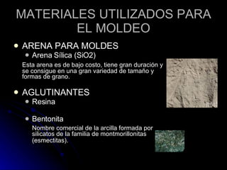 MATERIALES UTILIZADOS PARA EL MOLDEO ARENA PARA MOLDES Arena Sílica (SiO2)  Esta arena es de bajo costo, tiene gran duración y se consigue en una gran variedad de tamaño y formas de grano.  AGLUTINANTES Resina  Bentonita  Nombre comercial de la arcilla formada por silicatos de la familia de montmorillonitas (esmectitas).   