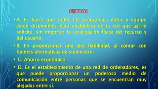 OBJETIVOS:
• A. Es hacer que todos los programas, datos y equipo
estén disponibles para cualquiera de la red que así lo
solicite, sin importar la localización física del recurso y
del usuario.
• B. En proporcionar una alta fiabilidad, al contar con
fuentes alternativas de suministro.
• C. Ahorro económico
• D. Es el establecimiento de una red de ordenadores, es
que puede proporcionar un poderoso medio de
comunicación entre personas que se encuentran muy
alejadas entre sí.
 