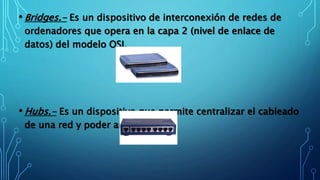 • Bridges.- Es un dispositivo de interconexión de redes de
ordenadores que opera en la capa 2 (nivel de enlace de
datos) del modelo OSI.
• Hubs.- Es un dispositivo que permite centralizar el cableado
de una red y poder ampliarla.
 