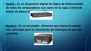• Switch.- Es un dispositivo digital de lógica de interconexión
de redes de computadores que opera en la capa 2 (nivel de
enlace de datos) del modelo OSI.
• Routers.- Es un enrutador, elemento que marca el camino
más adecuado para la transmisión de mensajes en una red
completa.
 