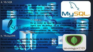 Es un sistema de gestión de bases de datos relacional
de código abierto. Es ampliamente utilizado en
aplicaciones web y es conocido por su facilidad de uso,
rendimiento y escalabilidad. Es compatible con
múltiples plataformas y se destaca por su rapidez en el
procesamiento de consultas.
Es un motor de base de datos relacional de código abierto y
ligero que se enfoca en la simplicidad y la eficiencia. Es
adecuado para aplicaciones con necesidades de
almacenamiento de datos más pequeñas y no requiere
configuración o administración compleja.
Es un sistema de gestión de bases de datos NoSQL
orientado a documentos. Es conocido por su
flexibilidad en el manejo de datos no estructurados
y su capacidad de escalar horizontalmente.
 