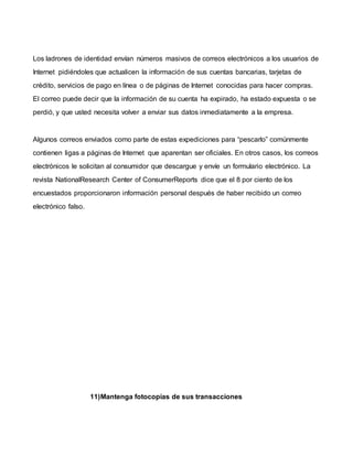 Los ladrones de identidad envían números masivos de correos electrónicos a los usuarios de
Internet pidiéndoles que actualicen la información de sus cuentas bancarias, tarjetas de
crédito, servicios de pago en línea o de páginas de Internet conocidas para hacer compras.
El correo puede decir que la información de su cuenta ha expirado, ha estado expuesta o se
perdió, y que usted necesita volver a enviar sus datos inmediatamente a la empresa.
Algunos correos enviados como parte de estas expediciones para “pescarlo” comúnmente
contienen ligas a páginas de Internet que aparentan ser oficiales. En otros casos, los correos
electrónicos le solicitan al consumidor que descargue y envíe un formulario electrónico. La
revista NationalResearch Center of ConsumerReports dice que el 8 por ciento de los
encuestados proporcionaron información personal después de haber recibido un correo
electrónico falso.
11)Mantenga fotocopias de sus transacciones
 