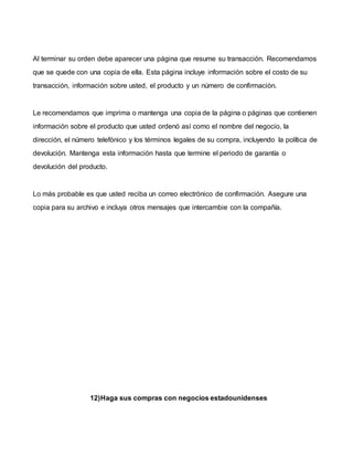 Al terminar su orden debe aparecer una página que resume su transacción. Recomendamos
que se quede con una copia de ella. Esta página incluye información sobre el costo de su
transacción, información sobre usted, el producto y un número de confirmación.
Le recomendamos que imprima o mantenga una copia de la página o páginas que contienen
información sobre el producto que usted ordenó así como el nombre del negocio, la
dirección, el número telefónico y los términos legales de su compra, incluyendo la política de
devolución. Mantenga esta información hasta que termine el periodo de garantía o
devolución del producto.
Lo más probable es que usted reciba un correo electrónico de confirmación. Asegure una
copia para su archivo e incluya otros mensajes que intercambie con la compañía.
12)Haga sus compras con negocios estadounidenses
 