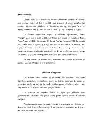 Otros Dominios
Domain hack: Es el nombre que reciben determinados nombres de dominio
por combinar partes del TLD y el SLD para componer el nombre completo del
dominio. Algunos sitios populares con dominios de este tipo son go.to ("ir a" en
inglés), del.icio.us, blog.gs, rome.ro, inter.net, i.am ("yo soy" en inglés), o cr.yp.to.
Un dominio convencional respeta la estructura "ejemplo.com", donde
"ejemplo" es el SLD y "com" el TLD. Un domain hack podría ser "juguet.es", donde
"juguet" sería el SLD y la extensión de dominio ".es" de España el TLD. Un domain
hack puede estar compuesto por algo más que un sólo nombre de dominio, por
ejemplo, haciendo uso de la estructura de ficheros del servidor que lo aloja. Varias
estructuras creando subdominios permiten el empleo de nombres de dominio como
"ju.guet.es", "juque.t.es" como posibles escructuras para crear domain hacks.
En este contexto, el término "hack" representa una pequeña modificación al
dominio y no una alteración a su funcionamiento.
Protocolos de seguridad
Un escenario típico consiste de un número de principales, tales como
individuos, compañías, computadoras, lectores de tarjetas magnéticas, los cuales se
comunican usando una variedad de canales (teléfono, correo electrónico, radio . . . ) o
dispositivos físicos (tarjetas bancarias, pasajes, cédulas . . . ).
Un protocolo de seguridad define las reglas que gobiernan estas
comunicaciones, diseñadas para que el sistema pueda soportar ataques de carácter
malicioso.
Protegerse contra todos los ataques posibles es generalmente muy costoso, por
lo cual los protocolos son diseñados bajo ciertas premisas con respecto a los riesgos a
los cuales el sistema está expuesto.
 