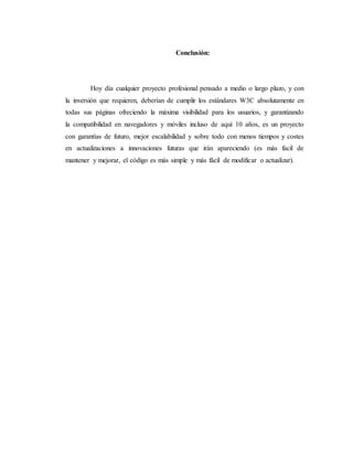 Conclusión:
Hoy día cualquier proyecto profesional pensado a medio o largo plazo, y con
la inversión que requieren, deberían de cumplir los estándares W3C absolutamente en
todas sus páginas ofreciendo la máxima visibilidad para los usuarios, y garantizando
la compatibilidad en navegadores y móviles incluso de aquí 10 años, es un proyecto
con garantías de futuro, mejor escalabilidad y sobre todo con menos tiempos y costes
en actualizaciones a innovaciones futuras que irán apareciendo (es más facil de
mantener y mejorar, el código es más simple y más fácil de modificar o actualizar).
 