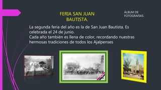 La segunda feria del año es la de San Juan Bautista. Es
celebrada el 24 de junio.
Cada año también es llena de color, recordando nuestras
hermosas tradiciones de todos los Ajalpenses
FERIA SAN JUAN
BAUTISTA.
ÁLBUM DE
FOTOGRAFIAS.
 