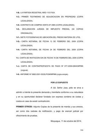 166 
1-B.- LA PARTIDA REGISTRAL NRO 11017424. 
1-C.- PRIMER TESTIMONIO DE ADJUDICACION EN PROPIEDAD (COPIA LEGALIZADA). 
1-D.- CONTRATO DE COMPRA VENTA Nº 2965 (COPIA LEGALIZADA). 
1-E.- DECLARACION JURADA DE IMPUESTO PREDIAL (04 COPIAS ORIGINALES). 
1-F.- SIETE FOTOGRAFIAS DE UBICACIÓN DEL PREDIO MATERIA DE LITIS, 
1-G.- CARTA NOTARIAL DE FECHA 13 DE FEBRERO DEL 2009 (COPIA LEGALIZADA). 
1-H.- CARTA NOTARIAL DE FECHA 24 DE FEBRERO DEL 2009 (COPIA LEGALIZADA). 
1-I.- CARTA DE INVITACION S/N DE FECHA 16 DE FEBRERO DEL 2009 (COPIA LEGALIZADA). 
1-J.- CARTA DE CONTRAPROPUESTA DE PAGO Nº 077-2009-GM/A/MPMN (original). 
1-K.- INFORME Nº 0882-2001-SGSLP/GM/MPMN (copia simple). 
POR LO EXPUESTO 
A Ud. Señor Juez, pido se sirva a admitir a trámite la presente demanda y tramitarla conforme a su naturaleza y en su oportunidad declarar fundada con expresa condena de costas y costos en caso de existir contradicción. 
PRIMER OTROSI: Adjunto Copias de la presente de manda y sus anexos, así como dos cedulas de notificación, y pago de arancel judicial por ofrecimiento de pruebas. 
Moquegua, 11 de octubre del 2014.  