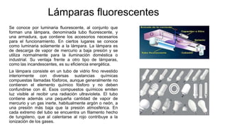 Lámparas fluorescentes
Se conoce por luminaria fluorescente, al conjunto que
forman una lámpara, denominada tubo fluorescente, y
una armadura, que contiene los accesorios necesarios
para el funcionamiento. En ciertos lugares se conoce
como luminaria solamente a la lámpara. La lámpara es
de descarga de vapor de mercurio a baja presión y se
utiliza normalmente para la iluminación doméstica o
industrial. Su ventaja frente a otro tipo de lámparas,
como las incandescentes, es su eficiencia energética.
La lámpara consiste en un tubo de vidrio fino revestido
interiormente con diversas sustancias químicas
compuestas llamadas fósforos, aunque generalmente no
contienen el elemento químico fósforo y no deben
confundirse con él. Esos compuestos químicos emiten
luz visible al recibir una radiación ultravioleta. El tubo
contiene además una pequeña cantidad de vapor de
mercurio y un gas inerte, habitualmente argón o neón, a
una presión más baja que la presión atmosférica. En
cada extremo del tubo se encuentra un filamento hecho
de tungsteno, que al calentarse al rojo contribuye a la
ionización de los gases.
 