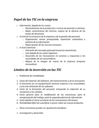 Papel de las TIC en la empresa






Información, bajada de los costes;
o Deslocalización de la producción ( centros de atención a clientes)
o Mejor conocimiento del entorno, mejora de la eficacia de las
tomas de decisiones.
A nivel de la estructura de la empresa y de la gestión del personal:
o Organización menos jerarquizada, repartición sistemática y
práctica de la información.
o Mejor gestión de los recursos humanos.
A nivel comercial:
o Extensión del mercado potencial (comercio electrónico).
o Una bajada de los costes logísticos.
o Desarrollo de las innovaciones en servicios y respuestas a las
necesidades de los consumidores
o Mejora de la imagen de marca de la empresa (empresa
innovadora).

Límites de la inversión en las TIC


Problemas de rentabilidad:

1. Costo del material, del Software, del mantenimiento y de la renovación.
2. Es frecuente ver un equipamiento excesivo respecto a las necesidades,
y una sub-utilización de los software.
3. Costo de la formación del personal, incluyendo la reducción de su
resistencia a los cambios.
4. Costo general para la modificación de las estructuras, para la
reorganización del trabajo, para la superabundancia de información.
5. Costo debido al ritmo constante de las innovaciones (18 meses)
6. Rentabilidad difícil de cuantificar o prever sobre los nuevos productos.


Otras inversiones pueden ser igualmente benéficas:

1. Investigación y desarrollo.

 