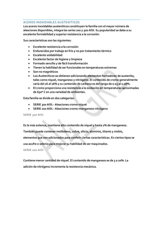 ACEROS INOXIDABLES AUSTENÍTICOS
Los aceros inoxidables austeníticos constituyen la familia con el mayor número de
aleaciones disponibles, integra las series 200 y 300 AISI. Su popularidad se debe a su
excelente formabilidad y superior resistencia a la corrosión.
Sus características son las siguientes:
 Excelente resistencia a la corrosión
 Endurecidos por trabajo en frío y no por tratamiento térmico
 Excelente soldabilidad
 Excelente factor de higiene y limpieza
 Formado sencillo y de fácil transformación
 Tienen la habilidad de ser funcionales en temperaturas extremas
 Son no magnéticos
 Los Austeníticos se obtienen adicionando elementos formadores de austenita,
tales como níquel, manganeso y nitrógeno. El contenido de cromo generalmente
varía del 16 al 26% y su contenido de carbono es del rango de 0.03 al 0.08%.
 El cromo proporciona una resistencia a la oxidación en temperaturas aproximadas
de 650º C en una variedad de ambientes.
Esta familia se divide en dos categorías:
 SERIE 300 AISI.- Aleaciones cromo-níquel
 SERIE 200 AISI.- Aleaciones cromo-manganeso-nitrógeno
SERIE 300 AISI
Es la más extensa, mantiene alto contenido de níquel y hasta 2% de manganeso.
También puede contener molibdeno, cobre, silicio, aluminio, titanio y niobio,
elementos que son adicionados para conferir ciertas características. En ciertos tipos se
usa azufre o selenio para mejorar su habilidad de ser maquinados.
SERIE 200 AISI
Contiene menor cantidad de níquel. El contenido de manganeso es de 5 a 20%. La
adición de nitrógeno incrementa la resistencia mecánica.
 