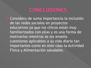 

Considero de suma importancia la inclusión
de las redes sociales en proyectos
educativos ya que los chicos están muy
familiarizados con ellas y es una forma de
motivarlos mientras se les enseña
cuestiones aplicables a su vida diaria tan
importantes como en este caso la Actividad
Física y Alimentación saludable.

 