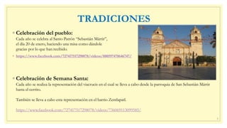 TRADICIONES
◦ Celebración del pueblo:
Cada año se celebra al Santo Patrón “Sebastián Mártir”,
el día 20 de enero, haciendo una misa como dándole
gracias por lo que han recibido.
◦ https://www.facebook.com/727417517298078/videos/880597478646747/
◦ Celebración de Semana Santa:
Cada año se realiza la representación del viacrucis en el cual se lleva a cabo desde la parroquia de San Sebastián Mártir
hasta el cerrito.
También se lleva a cabo esta representación en el barrio Zentlapatl.
https://www.facebook.com/727417517298078/videos/736069113099585/
6
 