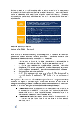 3
Hace unos años se inició el desarrollo de los RER como producto de un nuevo marco
normativo que contempla la realización de subastas competitivas y periódicas para ser
viable la explotación y participación de proyectos de generación RER. Este marco
normativo está conformado, sobre todo, por las leyes y procedimientos descritas a
continuaciòn:
Figura 4: Normativas vigentes
Fuente: MEM, COES y Osinergmin
Con las que se declara el interés y necesidad pública el desarrollo de una nueva
generación eléctrica mediante recursos renovables y establece incentivos para
promover el desarrollo de nuevos proyectos RER, tales como:
i. Prioridad para el despacho diario de carga efectuado por el Comité de
Operación Económica del Sistema Interconectado Nacional (COES).
ii. En caso de existir capacidad en los sistemas de transmisión y distribución
eléctrica del SEIN, los generadores RER tendrán prioridad para conectarse.
iii. Tarifas estables a largo plazo (20 años) determinadas mediante subastas.
iv. Compra de toda la energía producida.
v. DL N° 1002 establece que cada cinco años el MEM determinará un
porcentaje objetivo de participación RER dentro de la matriz eléctrica del
país.
El Programa RRA (Evaluación del Estado de Preparación de las Energías Renovables)
concluye que el país ha realizado un gran avance en el desarrollo de las subastas de
energías renovables y que tiene, además de un considerable potencial de energía con
fuentes de los cuales la mayoría no ha sido explotada, como por ejemplo:
 Energía solar El atlas de energía solar del Perú muestra que la región con
los mayores recursos se sitúa a lo largo de la costa meridional de Arequipa,
Moquegua y Tacna. En estas zonas la radiación media diaria anual es de
alrededor de 250 vatios por metro cuadrado (W/m2 ).
 Energía eólica Se estima que Perú tiene un potencial de energía eólica de
77 000 MW, de los cuales más de 22 000 MW se podrían explotar
(Mendoza, 2012).
 