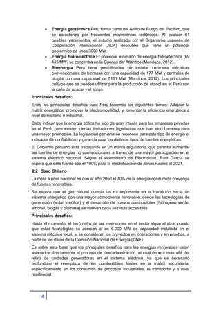 4
 Energía geotérmica Perú forma parte del Anillo de Fuego del Pacífico, que
se caracteriza por frecuentes movimientos tectónicos. Al evaluar 61
posibles yacimientos, el estudio realizado por el Organismo Japonés de
Cooperación Internacional (JICA) descubrió que tiene un potencial
geotérmico de unos 3000 MW.
 Energía hidroeléctrica El potencial estimado de energía hidroeléctrica (69
445 MW) se concentra en la Cuenca del Atlántico (Mendoza, 2012).
 Bioenergía Perú tiene posibilidades de instalar centrales eléctricas
convencionales de biomasa con una capacidad de 177 MW y centrales de
biogás con una capacidad de 5151 MW (Mendoza, 2012). Los principales
cultivos que se pueden utilizar para la producción de etanol en el Perú son
la caña de azúcar y el sorgo
Principales desafíos:
Entre los principales desafíos para Perú tenemos los siguientes temas: Adaptar la
matriz energética, promover la electromovilidad, y fomentar la eficiencia energética a
nivel domiciliario e industrial.
Cabe indicar que la energía eólica ha sido de gran interés para las empresas privadas
en el Perú, pero existen ciertas limitaciones legislativas que han sido barreras para
una mayor promoción. La legislación peruana no reconoce para este tipo de energía el
indicador de confiabilidad y garantía para los distintos tipos de fuentes energéticas.
El Gobierno peruano está trabajando en un marco regulatorio, que permita aumentar
las fuentes de energías no convencionales a través de una mayor participación en el
sistema eléctrico nacional. Según el viceministro de Electricidad, Raúl García se
espera que esta fuente sea el 100% para la electrificación de zonas rurales al 2021.
2.2 Caso Chileno
La meta a nivel nacional es que al año 2050 el 70% de la energía consumida provenga
de fuentes renovables.
Se espera que el gas natural cumpla un rol importante en la transición hacia un
sistema energético con una mayor componente renovable, donde las tecnologías de
generación (solar y eólica) y el desarrollo de nuevos combustibles (hidrógeno verde,
amonio, biogás y biomasa) se vuelven cada vez más accesibles.
Principales desafios:
Hasta el momento, el barómetro de las inversiones en el sector sigue al alza, puesto
que estas tecnologías se acercan a los 6.000 MW de capacidad instalada en el
sistema eléctrico local, si se consideran los proyectos en operaciones y en pruebas, a
partir de los datos de la Comisión Nacional de Energía (CNE).
Es sobre esta base que los principales desafíos para las energías renovables están
asociados directamente al proceso de descarbonización, el cual debe ir más allá del
retiro de unidades generadoras en el sistema eléctrico, ya que es necesario
profundizar el reemplazo de los combustibles fósiles en la matriz secundaria,
específicamente en los consumos de procesos industriales, el transporte y a nivel
residencial.
 